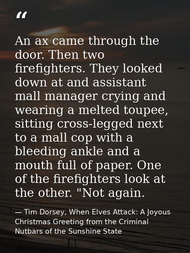 An ax came through the door. Then two firefighters. They looked down at and assistant mall manager crying and wearing a  — Tim Dorsey, When Elves Attack: A Joyous Christmas Greeting from the Criminal Nutbars of the Sunshine State