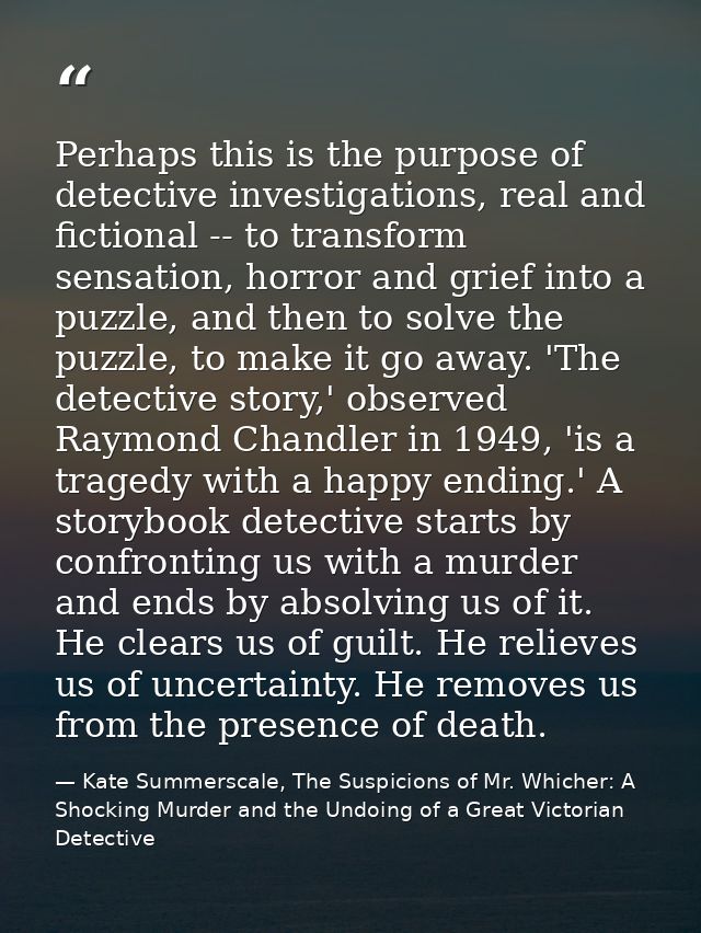 Perhaps this is the purpose of detective investigations, real and fictional -- to transform sensation, horror and grief  — Kate Summerscale, The Suspicions of Mr. Whicher: A Shocking Murder and the Undoing of a Great Victorian Detective