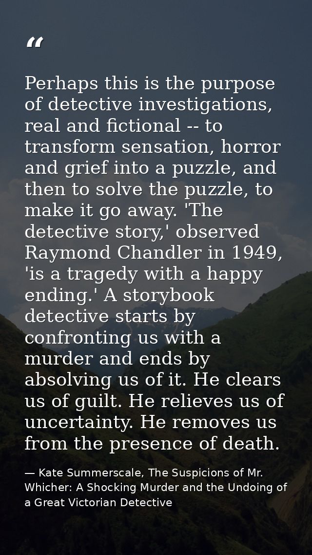 Perhaps this is the purpose of detective investigations, real and fictional -- to transform sensation, horror and grief  — Kate Summerscale, The Suspicions of Mr. Whicher: A Shocking Murder and the Undoing of a Great Victorian Detective