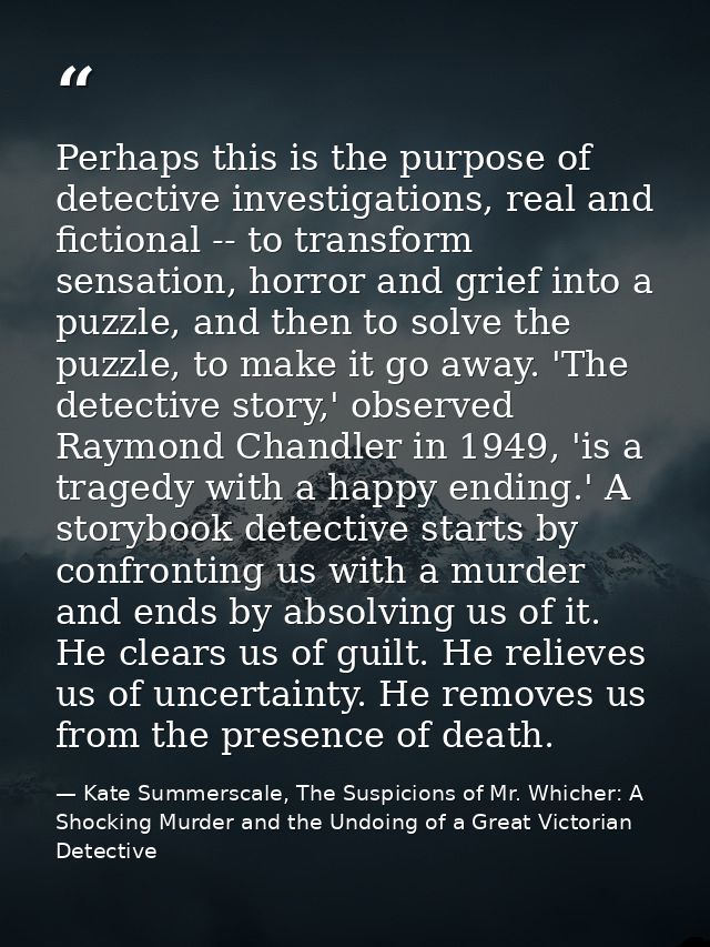 Perhaps this is the purpose of detective investigations, real and fictional -- to transform sensation, horror and grief  — Kate Summerscale, The Suspicions of Mr. Whicher: A Shocking Murder and the Undoing of a Great Victorian Detective