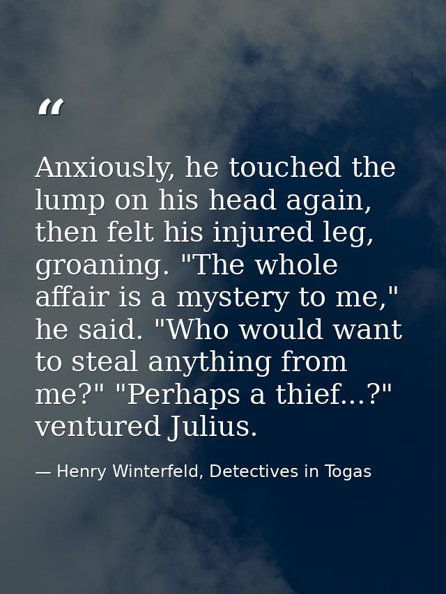 Anxiously, he touched the lump on his head again, then felt his injured leg, groaning. "The whole affair is a mystery to — Henry Winterfeld, Detectives in Togas