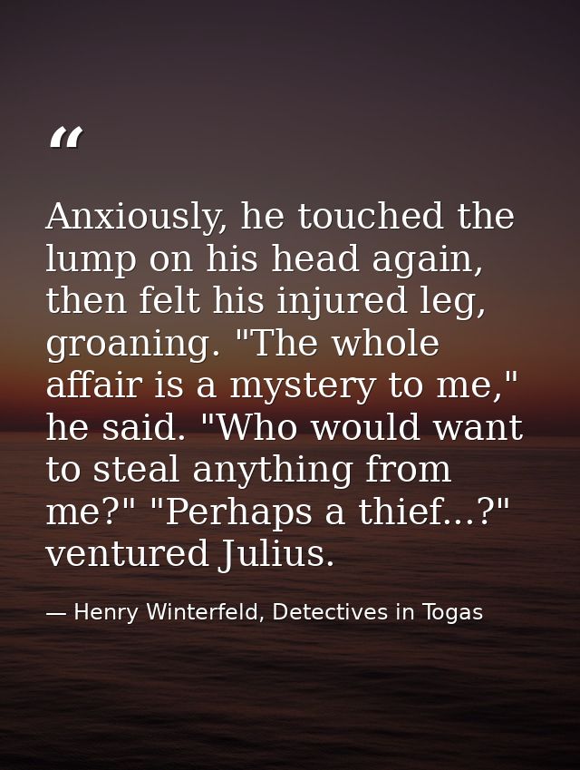 Anxiously, he touched the lump on his head again, then felt his injured leg, groaning. "The whole affair is a mystery to — Henry Winterfeld, Detectives in Togas