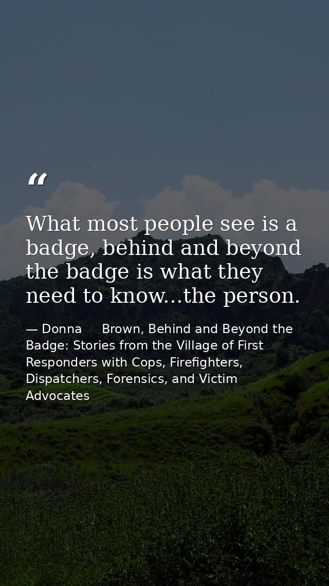 What most people see is a badge, behind and beyond the badge is what they need to know...the person. — Donna     Brown, Behind and Beyond the Badge: Stories from the Village of First Responders with Cops, Firefighters, Dispatchers, Forensics, and Victim Advocates