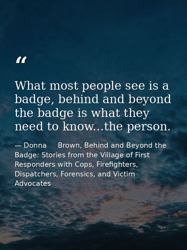 What most people see is a badge, behind and beyond the badge is what they need to know...the person. — Donna     Brown, Behind and Beyond the Badge: Stories from the Village of First Responders with Cops, Firefighters, Dispatchers, Forensics, and Victim Advocates