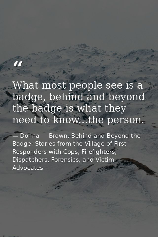 What most people see is a badge, behind and beyond the badge is what they need to know...the person. — Donna     Brown, Behind and Beyond the Badge: Stories from the Village of First Responders with Cops, Firefighters, Dispatchers, Forensics, and Victim Advocates
