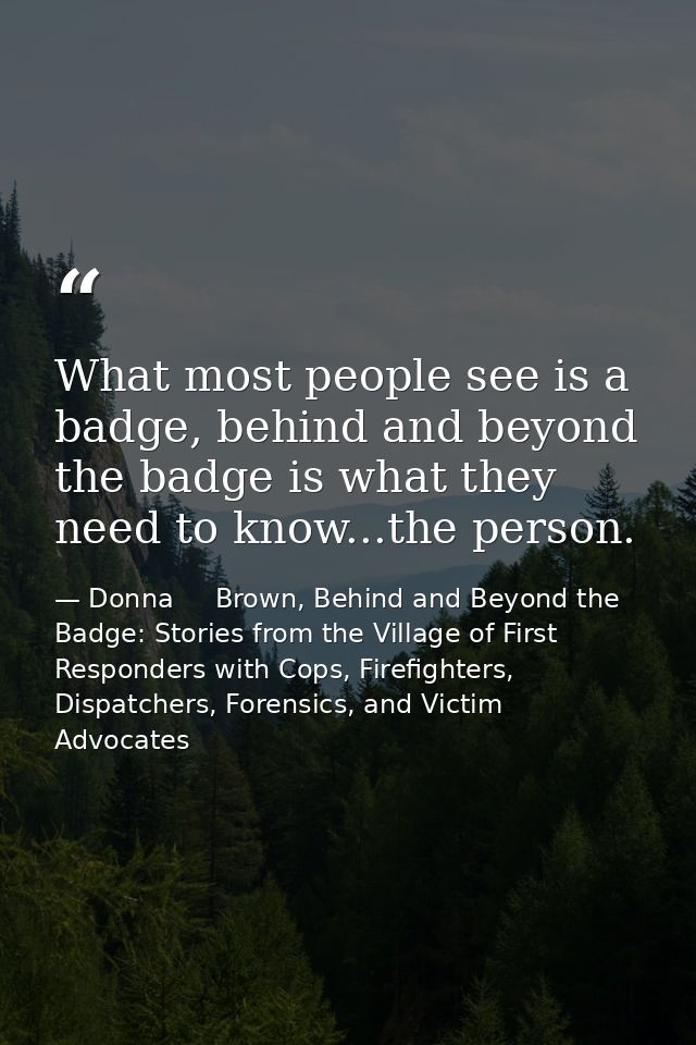 What most people see is a badge, behind and beyond the badge is what they need to know...the person. — Donna     Brown, Behind and Beyond the Badge: Stories from the Village of First Responders with Cops, Firefighters, Dispatchers, Forensics, and Victim Advocates