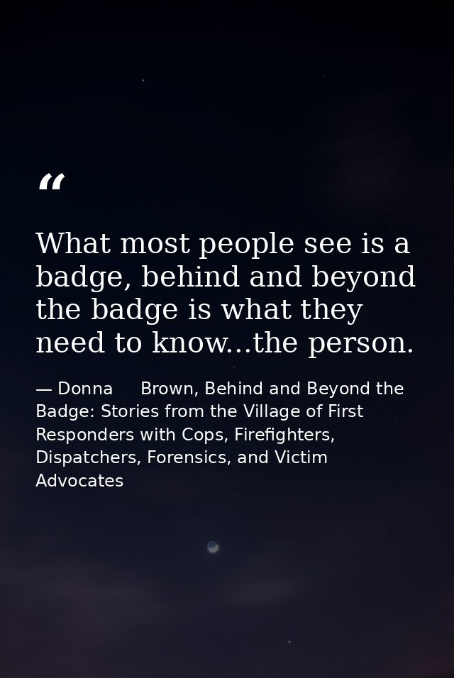 What most people see is a badge, behind and beyond the badge is what they need to know...the person. — Donna     Brown, Behind and Beyond the Badge: Stories from the Village of First Responders with Cops, Firefighters, Dispatchers, Forensics, and Victim Advocates