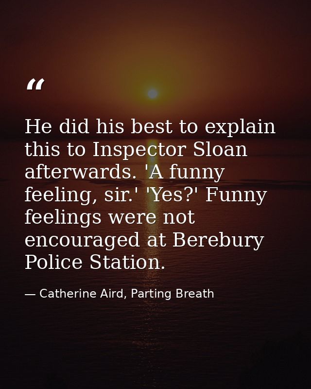 He did his best to explain this to Inspector Sloan afterwards. 'A funny feeling, sir.' 'Yes?' Funny feelings were not en — Catherine Aird, Parting Breath
