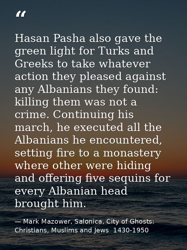 Hasan Pasha also gave the green light for Turks and Greeks to take whatever action they pleased against any Albanians th — Mark Mazower, Salonica, City of Ghosts: Christians, Muslims and Jews  1430-1950