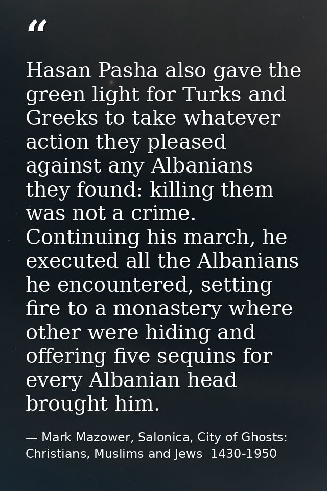 Hasan Pasha also gave the green light for Turks and Greeks to take whatever action they pleased against any Albanians th — Mark Mazower, Salonica, City of Ghosts: Christians, Muslims and Jews  1430-1950