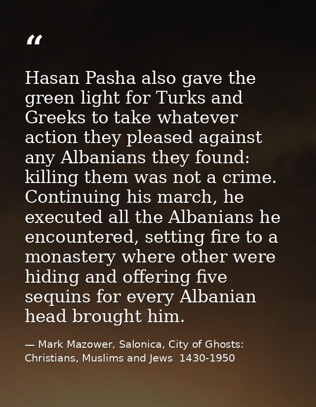 Hasan Pasha also gave the green light for Turks and Greeks to take whatever action they pleased against any Albanians th — Mark Mazower, Salonica, City of Ghosts: Christians, Muslims and Jews  1430-1950