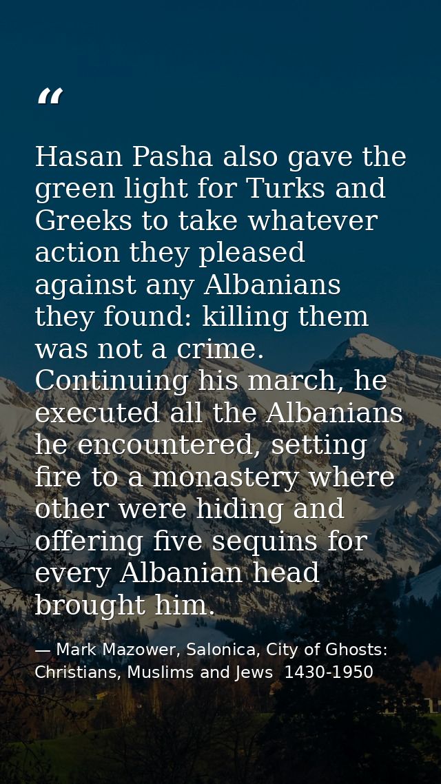 Hasan Pasha also gave the green light for Turks and Greeks to take whatever action they pleased against any Albanians th — Mark Mazower, Salonica, City of Ghosts: Christians, Muslims and Jews  1430-1950