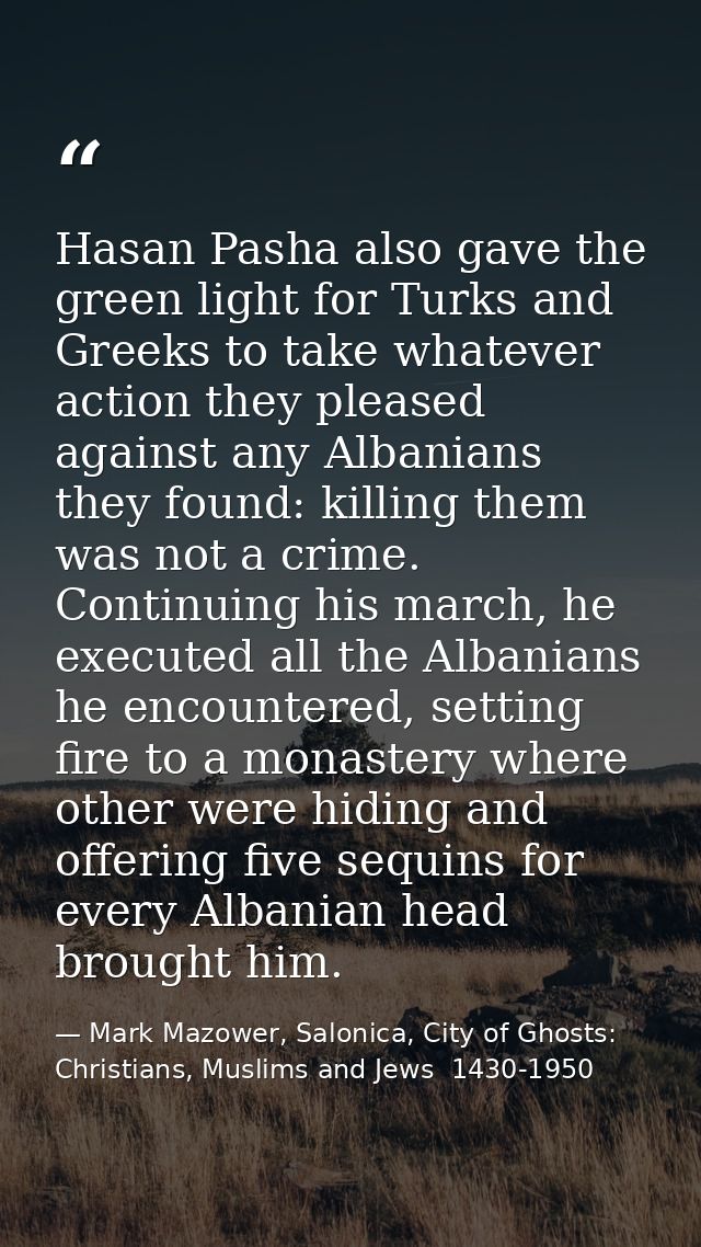 Hasan Pasha also gave the green light for Turks and Greeks to take whatever action they pleased against any Albanians th — Mark Mazower, Salonica, City of Ghosts: Christians, Muslims and Jews  1430-1950