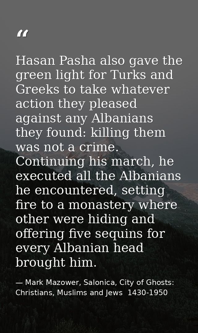 Hasan Pasha also gave the green light for Turks and Greeks to take whatever action they pleased against any Albanians th — Mark Mazower, Salonica, City of Ghosts: Christians, Muslims and Jews  1430-1950