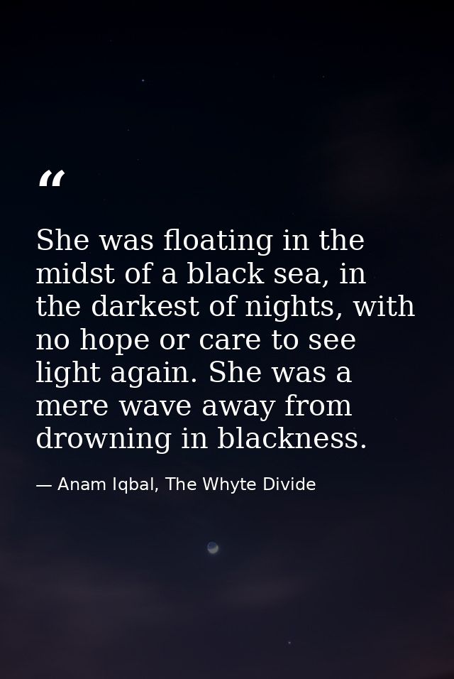 She was floating in the midst of a black sea, in the darkest of nights, with no hope or care to see light again. She was — Anam Iqbal, The Whyte Divide