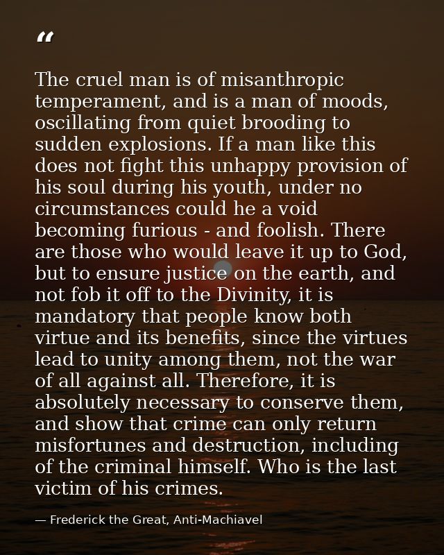 The cruel man is of misanthropic temperament, and is a man of moods, oscillating from quiet brooding to sudden explosion — Frederick the Great, Anti-Machiavel