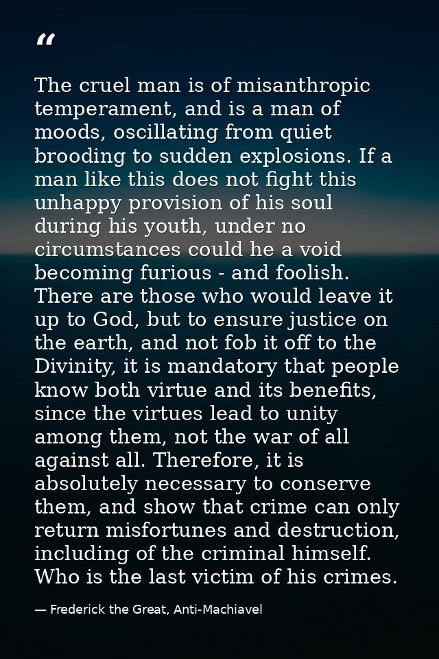 The cruel man is of misanthropic temperament, and is a man of moods, oscillating from quiet brooding to sudden explosion — Frederick the Great, Anti-Machiavel