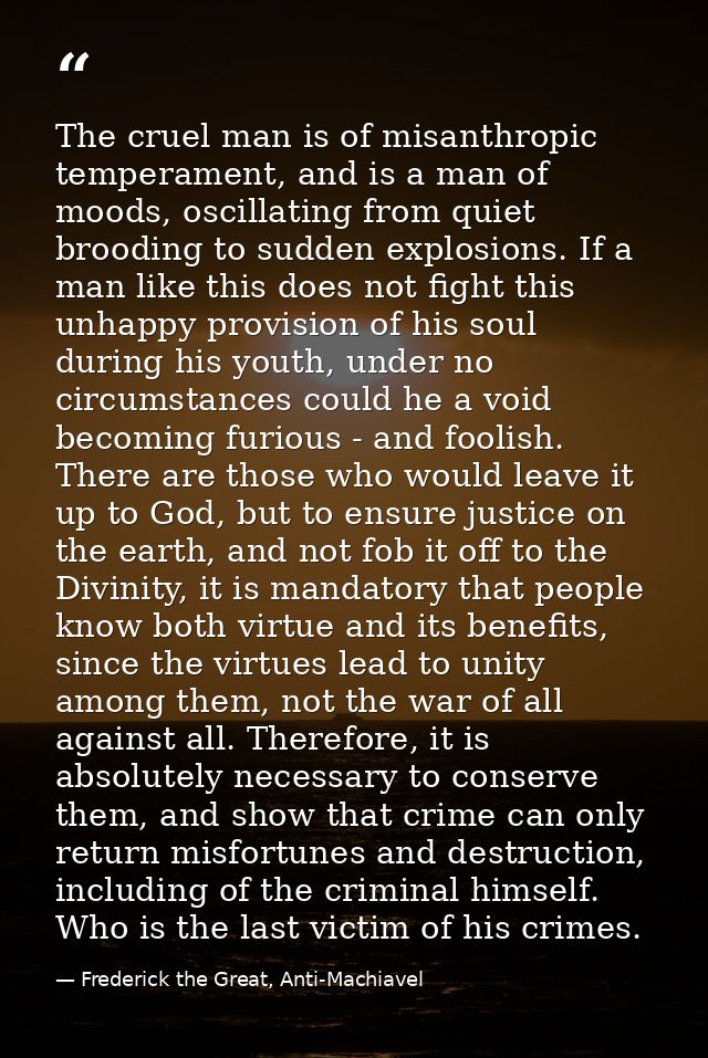 The cruel man is of misanthropic temperament, and is a man of moods, oscillating from quiet brooding to sudden explosion — Frederick the Great, Anti-Machiavel