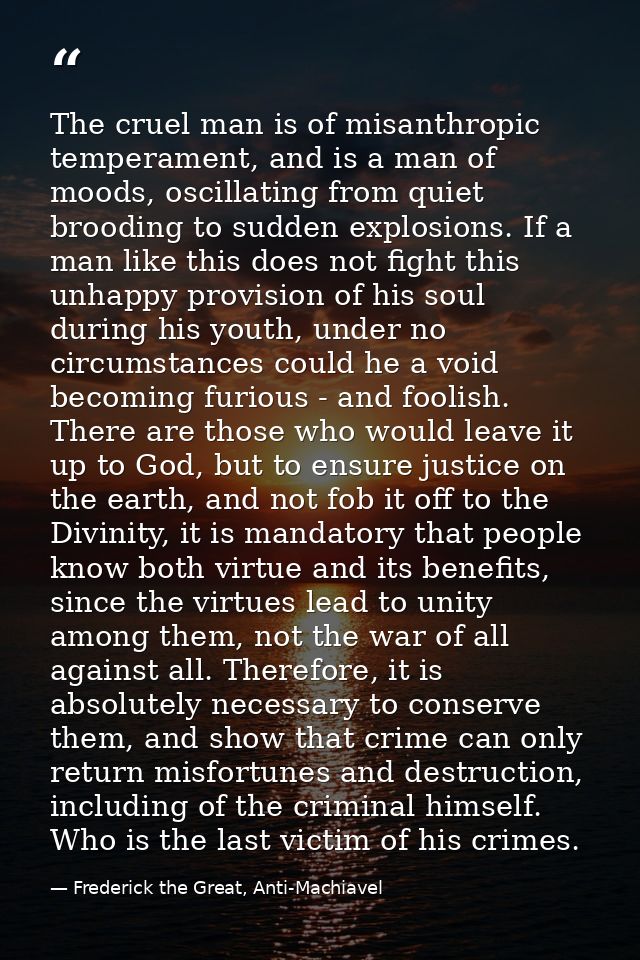 The cruel man is of misanthropic temperament, and is a man of moods, oscillating from quiet brooding to sudden explosion — Frederick the Great, Anti-Machiavel
