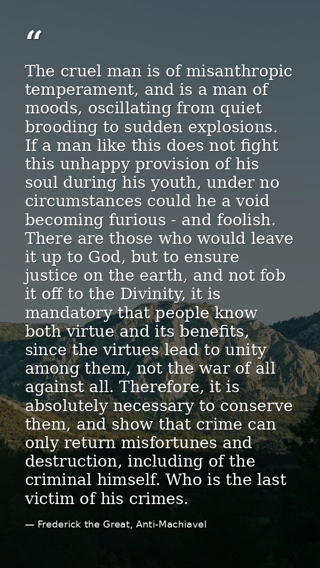 The cruel man is of misanthropic temperament, and is a man of moods, oscillating from quiet brooding to sudden explosion — Frederick the Great, Anti-Machiavel