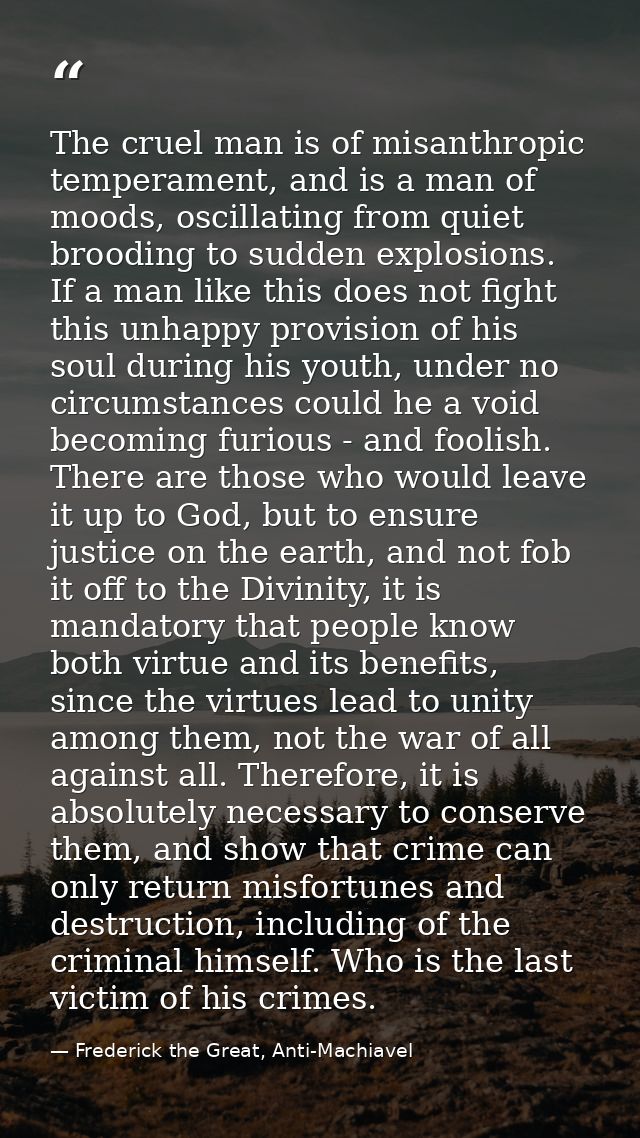 The cruel man is of misanthropic temperament, and is a man of moods, oscillating from quiet brooding to sudden explosion — Frederick the Great, Anti-Machiavel