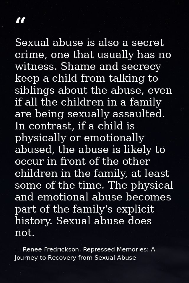 Sexual abuse is also a secret crime, one that usually has no witness. Shame and secrecy keep a child from talking to sib — Renee Fredrickson, Repressed Memories: A Journey to Recovery from Sexual Abuse