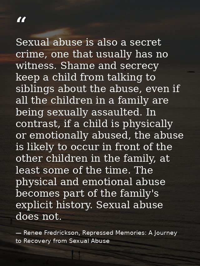 Sexual abuse is also a secret crime, one that usually has no witness. Shame and secrecy keep a child from talking to sib — Renee Fredrickson, Repressed Memories: A Journey to Recovery from Sexual Abuse
