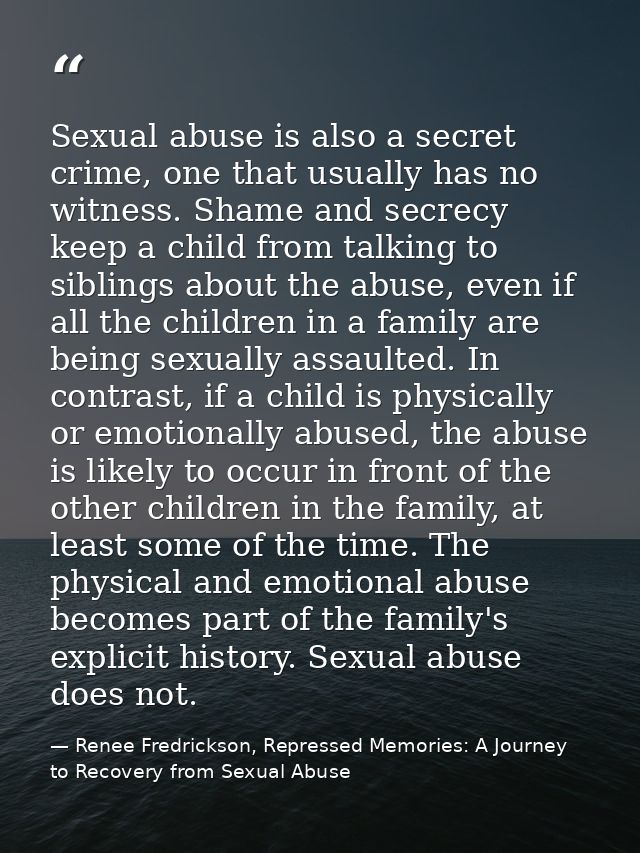 Sexual abuse is also a secret crime, one that usually has no witness. Shame and secrecy keep a child from talking to sib — Renee Fredrickson, Repressed Memories: A Journey to Recovery from Sexual Abuse
