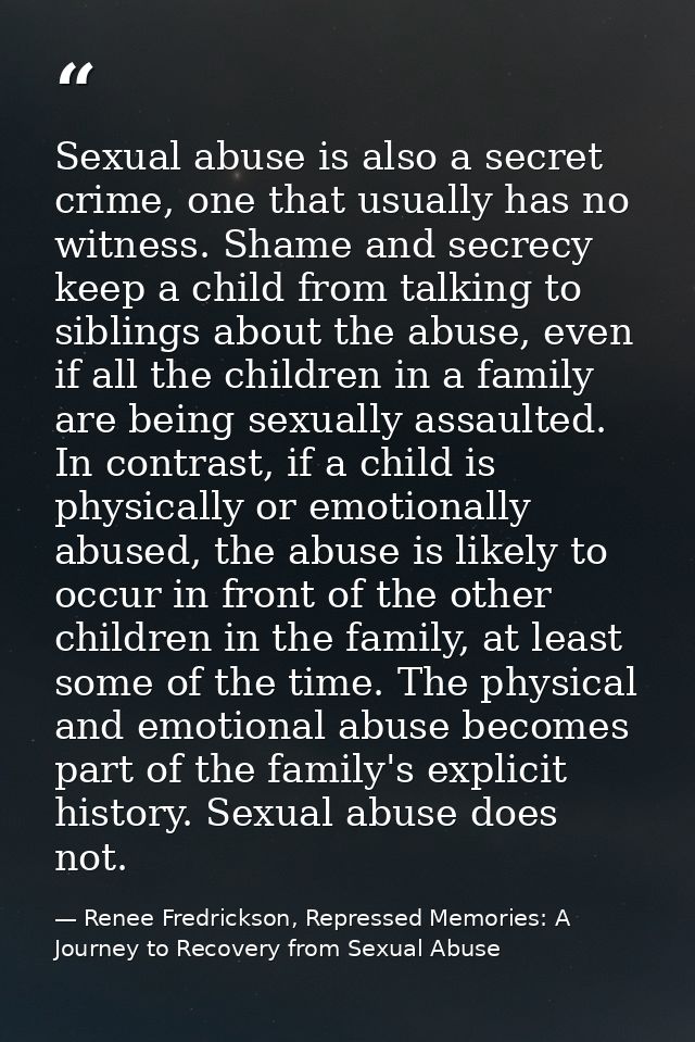 Sexual abuse is also a secret crime, one that usually has no witness. Shame and secrecy keep a child from talking to sib — Renee Fredrickson, Repressed Memories: A Journey to Recovery from Sexual Abuse