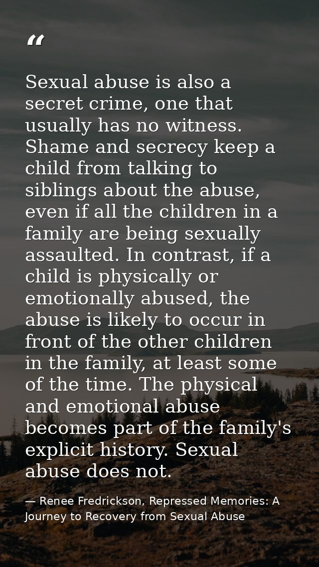 Sexual abuse is also a secret crime, one that usually has no witness. Shame and secrecy keep a child from talking to sib — Renee Fredrickson, Repressed Memories: A Journey to Recovery from Sexual Abuse