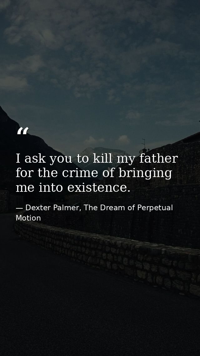 I ask you to kill my father for the crime of bringing me into existence. — Dexter Palmer, The Dream of Perpetual Motion
