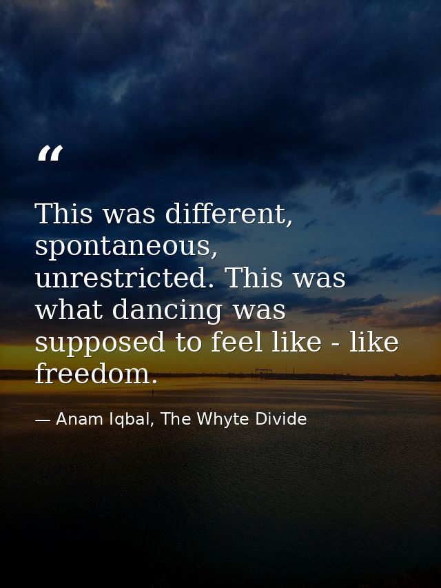 This was different, spontaneous, unrestricted. This was what dancing was supposed to feel like - like freedom. — Anam Iqbal, The Whyte Divide