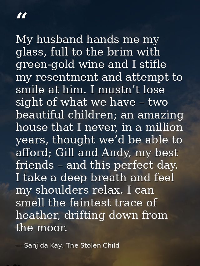 My husband hands me my glass, full to the brim with green-gold wine and I stifle my resentment and attempt to smile at h — Sanjida Kay, The Stolen Child