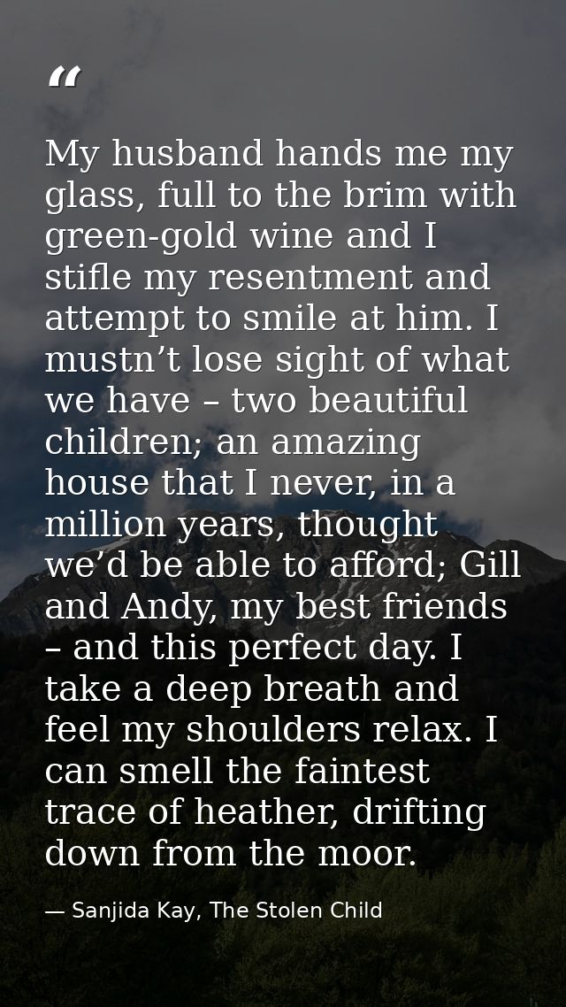 My husband hands me my glass, full to the brim with green-gold wine and I stifle my resentment and attempt to smile at h — Sanjida Kay, The Stolen Child