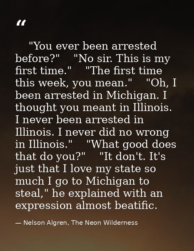     "You ever been arrested before?"    "No sir. This is my first time."    "The first time this week, you mean."    "Oh — Nelson Algren, The Neon Wilderness