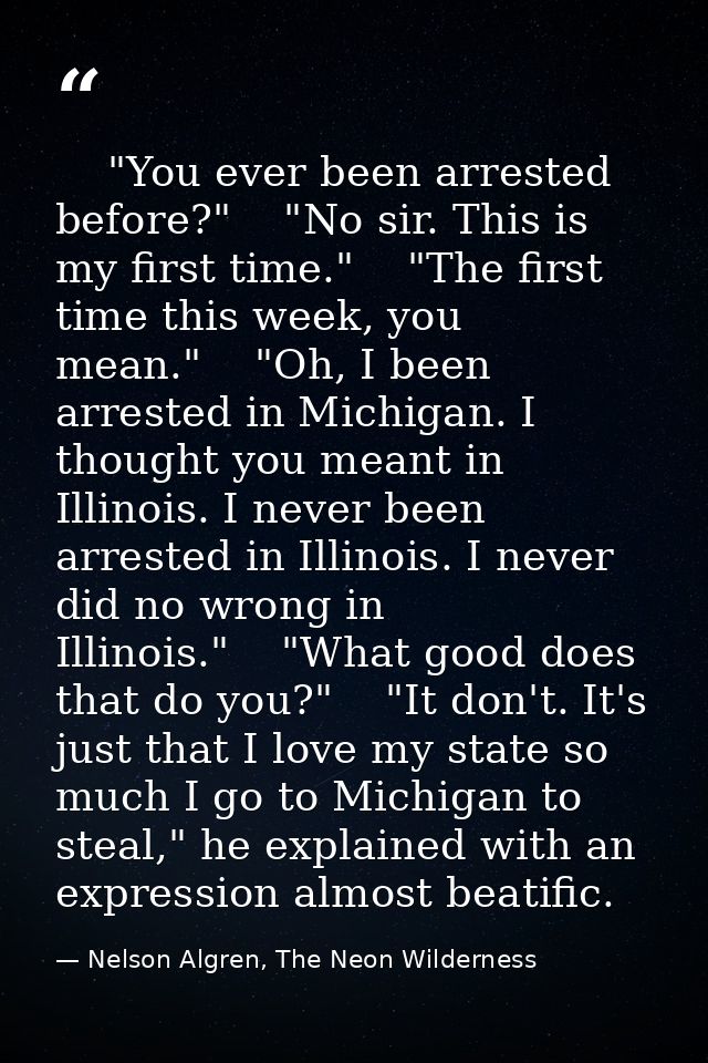     "You ever been arrested before?"    "No sir. This is my first time."    "The first time this week, you mean."    "Oh — Nelson Algren, The Neon Wilderness