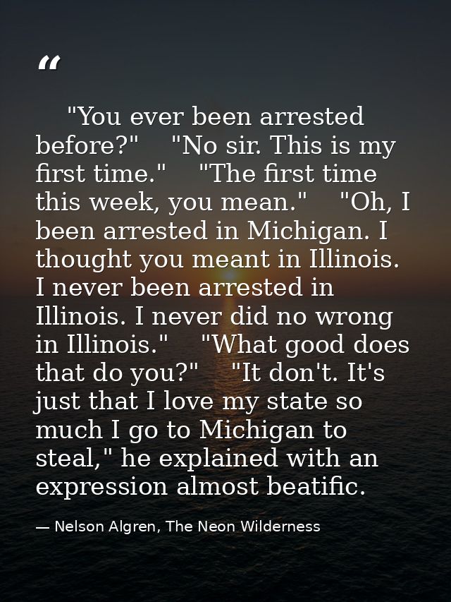     "You ever been arrested before?"    "No sir. This is my first time."    "The first time this week, you mean."    "Oh — Nelson Algren, The Neon Wilderness