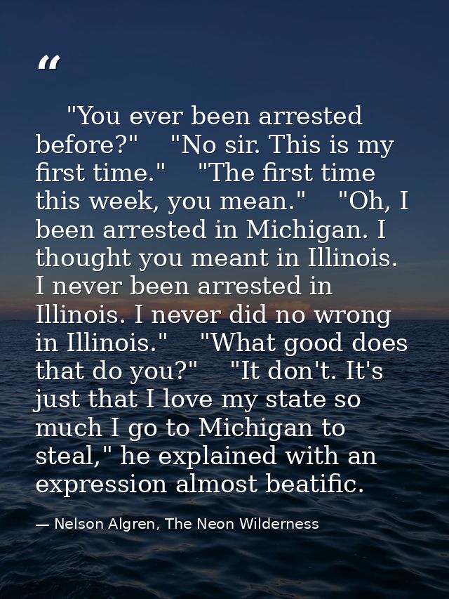     "You ever been arrested before?"    "No sir. This is my first time."    "The first time this week, you mean."    "Oh — Nelson Algren, The Neon Wilderness