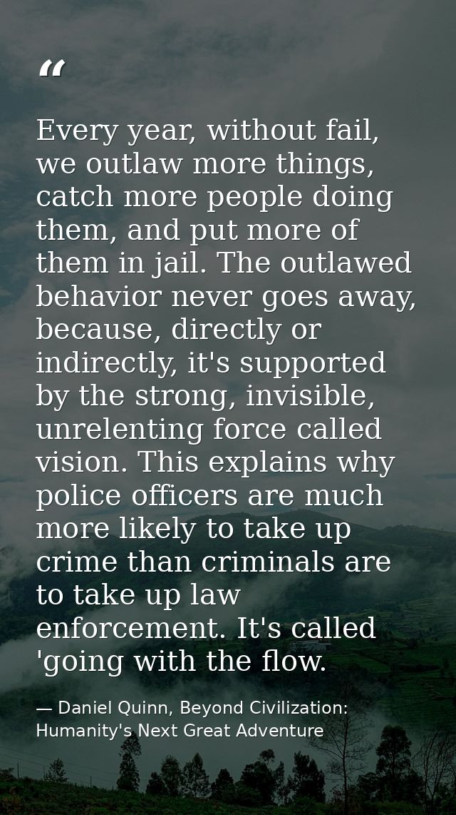 Every year, without fail, we outlaw more things, catch more people doing them, and put more of them in jail. The outlawe — Daniel Quinn, Beyond Civilization: Humanity's Next Great Adventure