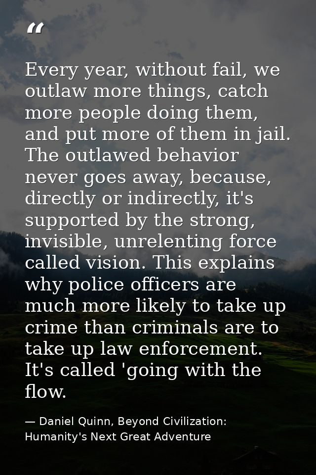 Every year, without fail, we outlaw more things, catch more people doing them, and put more of them in jail. The outlawe — Daniel Quinn, Beyond Civilization: Humanity's Next Great Adventure