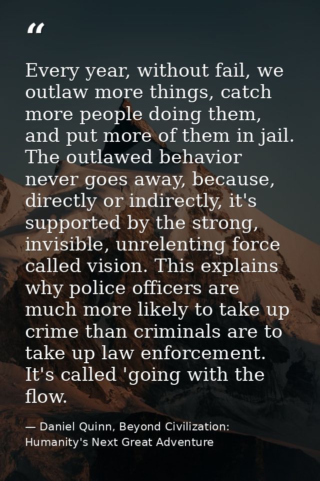 Every year, without fail, we outlaw more things, catch more people doing them, and put more of them in jail. The outlawe — Daniel Quinn, Beyond Civilization: Humanity's Next Great Adventure