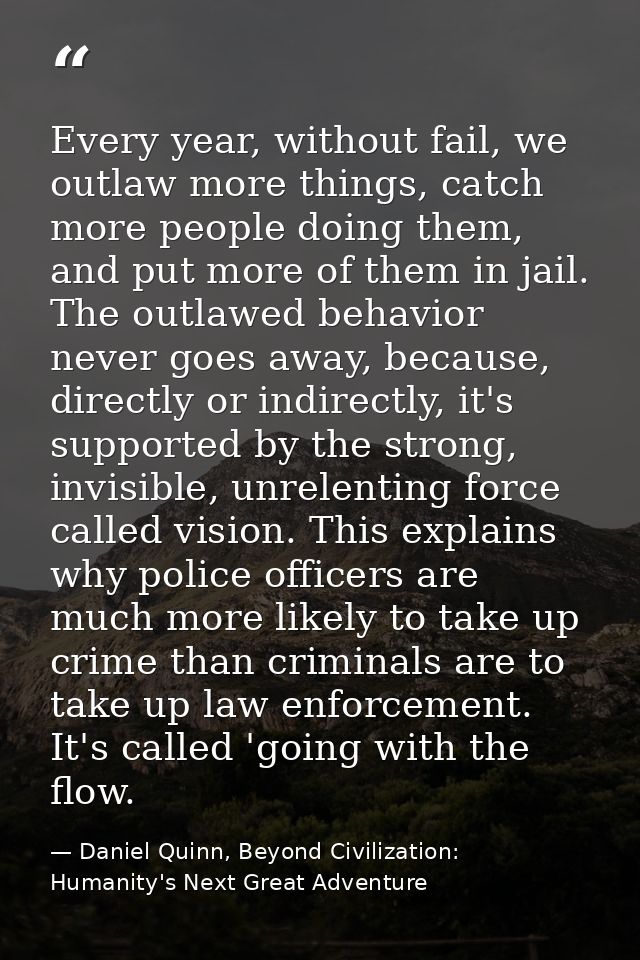Every year, without fail, we outlaw more things, catch more people doing them, and put more of them in jail. The outlawe — Daniel Quinn, Beyond Civilization: Humanity's Next Great Adventure