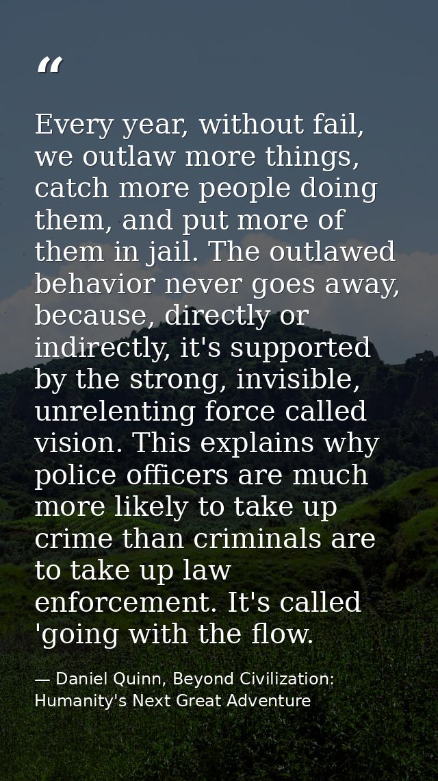 Every year, without fail, we outlaw more things, catch more people doing them, and put more of them in jail. The outlawe — Daniel Quinn, Beyond Civilization: Humanity's Next Great Adventure