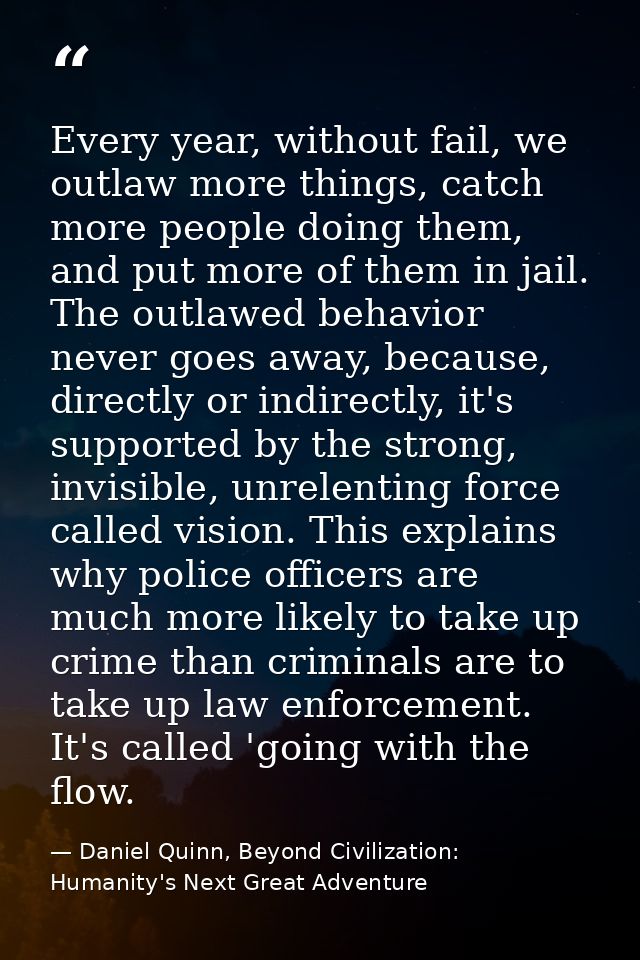 Every year, without fail, we outlaw more things, catch more people doing them, and put more of them in jail. The outlawe — Daniel Quinn, Beyond Civilization: Humanity's Next Great Adventure
