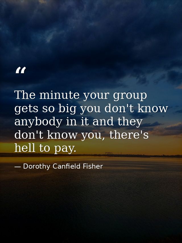 The minute your group gets so big you don't know anybody in it and they don't know you, there's hell to pay. — Dorothy Canfield Fisher