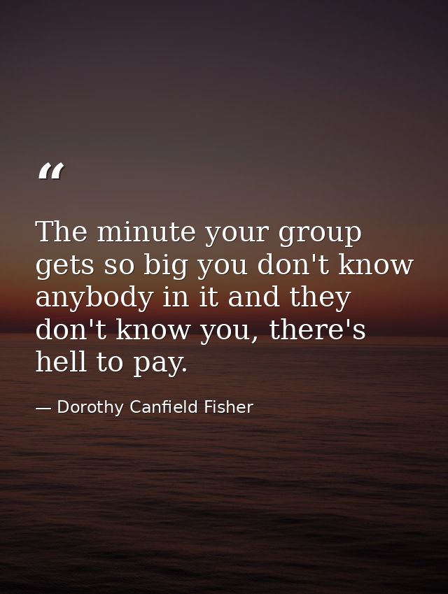 The minute your group gets so big you don't know anybody in it and they don't know you, there's hell to pay. — Dorothy Canfield Fisher
