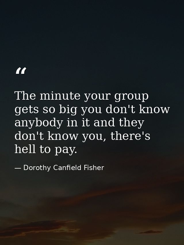 The minute your group gets so big you don't know anybody in it and they don't know you, there's hell to pay. — Dorothy Canfield Fisher