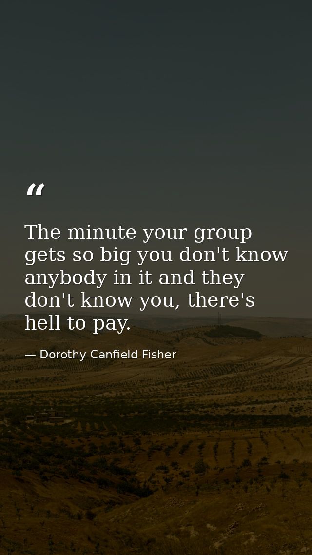 The minute your group gets so big you don't know anybody in it and they don't know you, there's hell to pay. — Dorothy Canfield Fisher