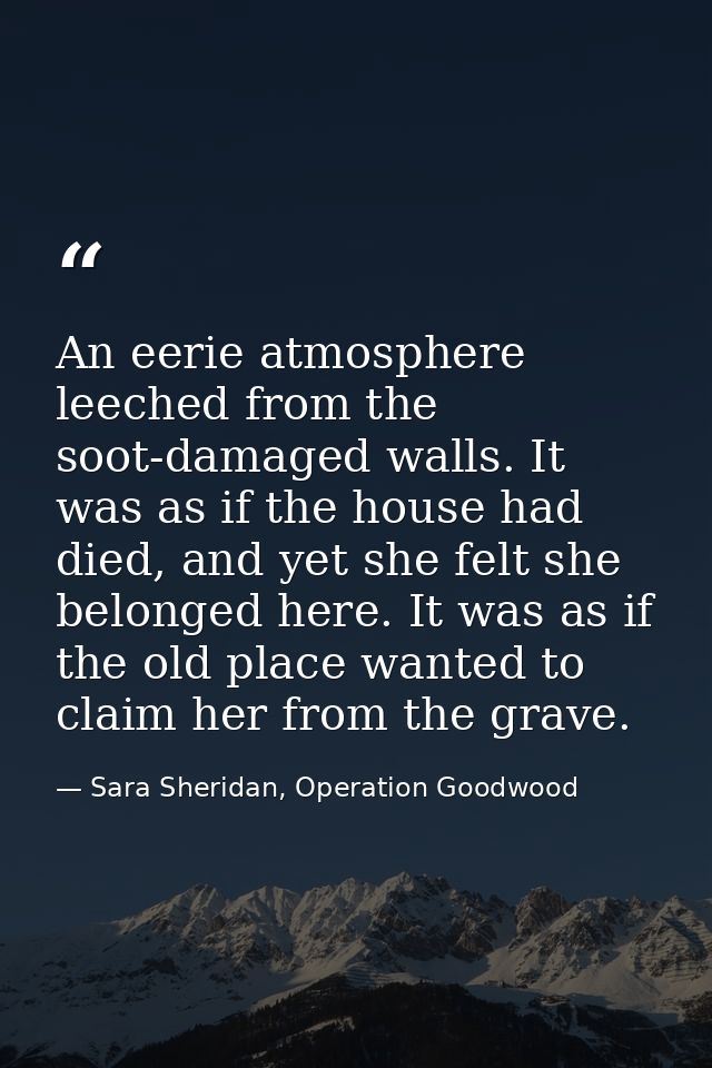 An eerie atmosphere leeched from the soot-damaged walls. It was as if the house had died, and yet she felt she belonged  — Sara Sheridan, Operation Goodwood