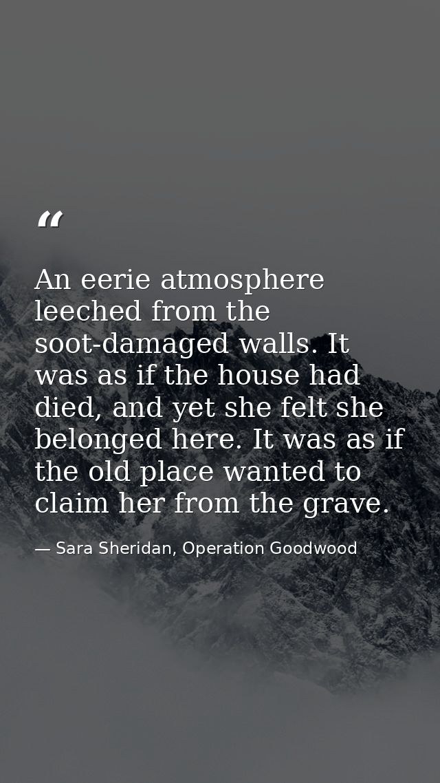An eerie atmosphere leeched from the soot-damaged walls. It was as if the house had died, and yet she felt she belonged  — Sara Sheridan, Operation Goodwood